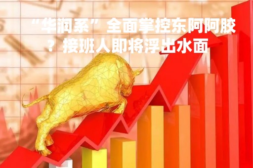 “华润系”全面掌控东阿阿胶？接班人即将浮出水面