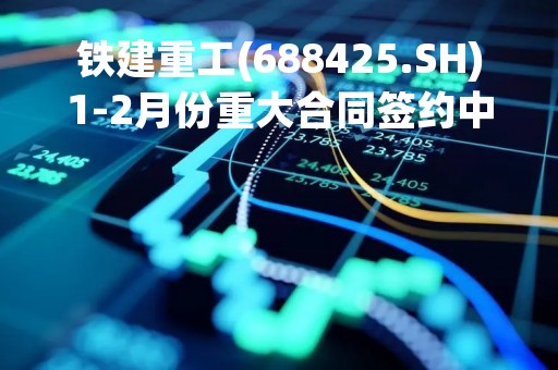 铁建重工(688425.SH)1-2月份重大合同签约中标共9个 合同金额达4.19亿元