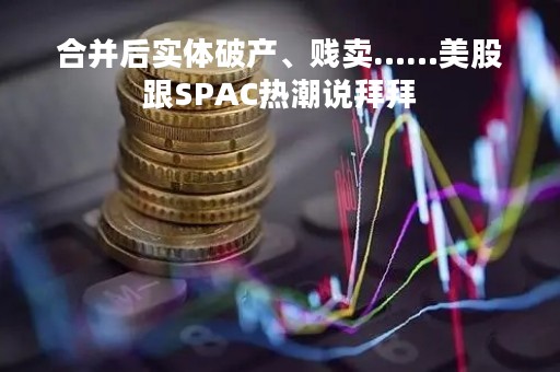 合并后实体破产、贱卖……美股跟SPAC热潮说拜拜