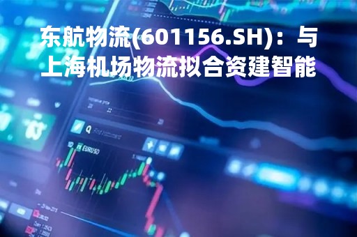 东航物流(601156.SH)：与上海机场物流拟合资建智能货站项目，设计目标年货邮处理量60万吨