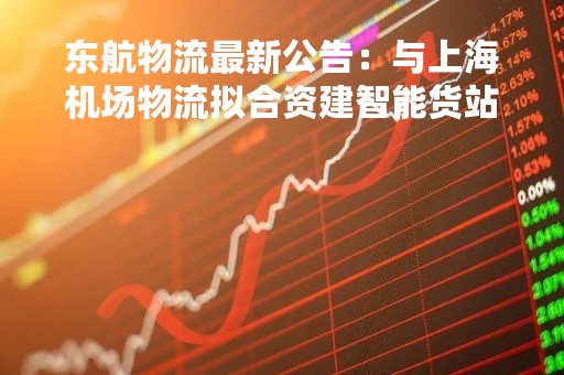 东航物流最新公告：与上海机场物流拟合资建智能货站项目