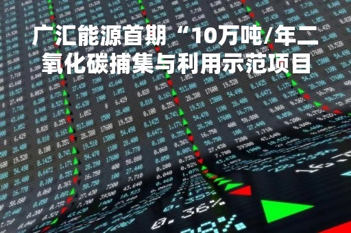 广汇能源首期“10万吨/年二氧化碳捕集与利用示范项目”顺利实现机械竣工