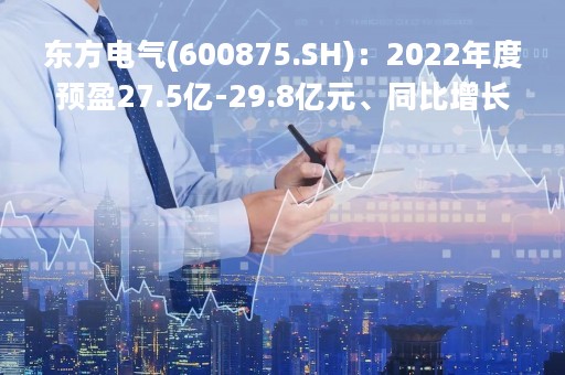 东方电气(600875.SH)：2022年度预盈27.5亿-29.8亿元、同比增长20%-30%