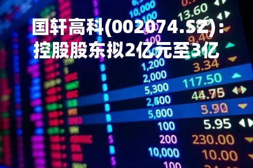 国轩高科(002074.SZ)：控股股东拟2亿元至3亿元增持