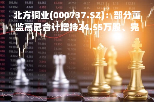 北方铜业(000737.SZ)：部分董监高已合计增持24.55万股、完成增持计划