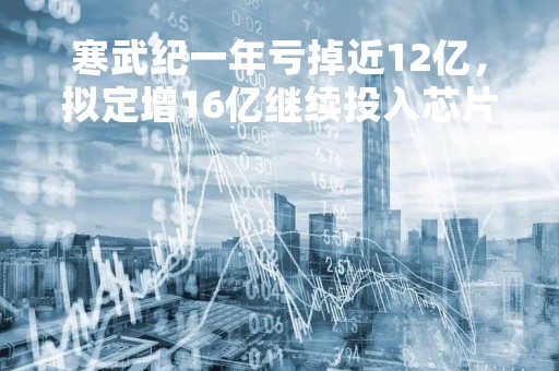 寒武纪一年亏掉近12亿，拟定增16亿继续投入芯片领域