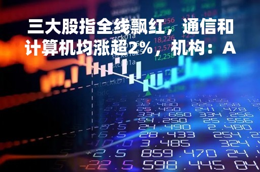 三大股指全线飘红，通信和计算机均涨超2%，机构：A股仍呈现出强势格局