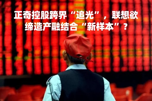 正奇控股跨界“追光”，联想欲缔造产融结合“新样本”？
