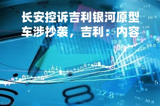 长安控诉吉利银河原型车涉抄袭，吉利：内容失实，将采取法律手段
