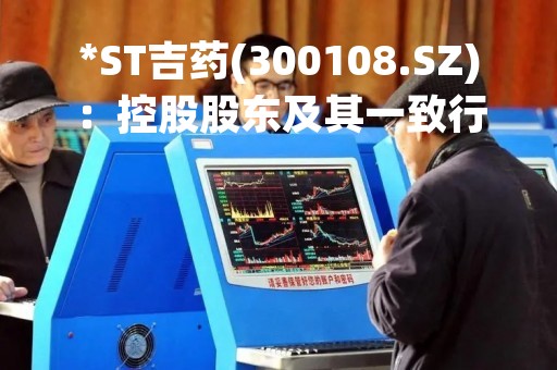 *ST吉药(300108.SZ)：控股股东及其一致行动人所持5615.4986万股将被司法拍卖
