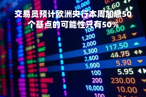 交易员预计欧洲央行本周加息50个基点的可能性只有50%
