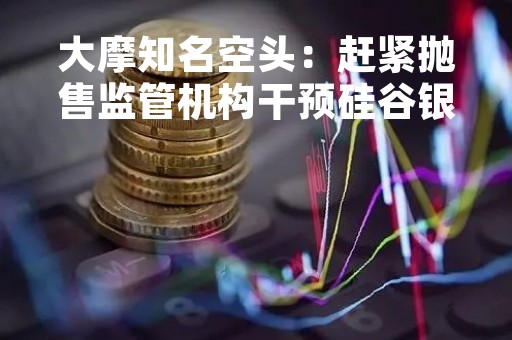 大摩知名空头：赶紧抛售监管机构干预硅谷银行后出现反弹的美股