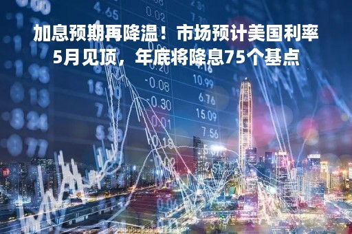 加息预期再降温！市场预计美国利率5月见顶，年底将降息75个基点