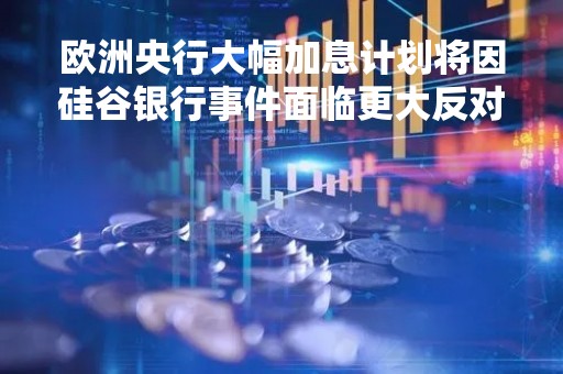 欧洲央行大幅加息计划将因硅谷银行事件面临更大反对