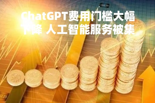 ChatGPT费用门槛大幅下降 人工智能服务被集成到更多APP中