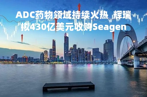 ADC药物领域持续火热  辉瑞拟430亿美元收购Seagen