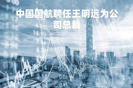 中国国航聘任王明远为公司总裁