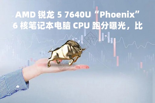 AMD 锐龙 5 7640U“Phoenix”6 核笔记本电脑 CPU 跑分曝光，比 6600U 快 60%