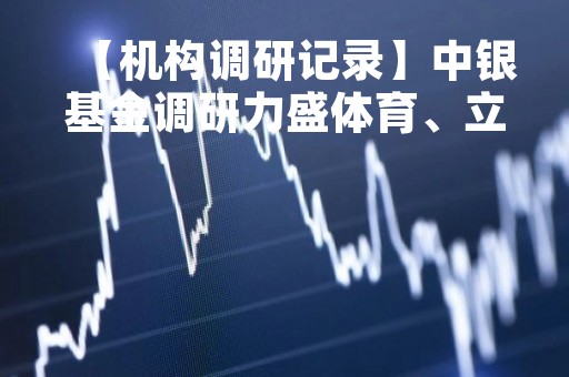 【机构调研记录】中银基金调研力盛体育、立高食品