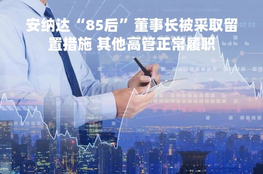 安纳达“85后”董事长被采取留置措施 其他高管正常履职