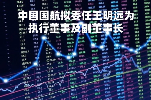 中国国航拟委任王明远为执行董事及副董事长