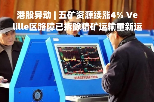 港股异动 | 五矿资源续涨4% Velille区路障已拆除精矿运输重新运作