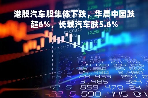 港股汽车股集体下跌，华晨中国跌超6%，长城汽车跌5.6%