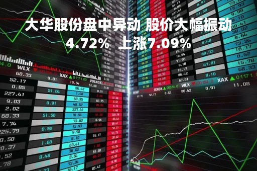 大华股份盘中异动 股价大幅振动4.72%  上涨7.09%