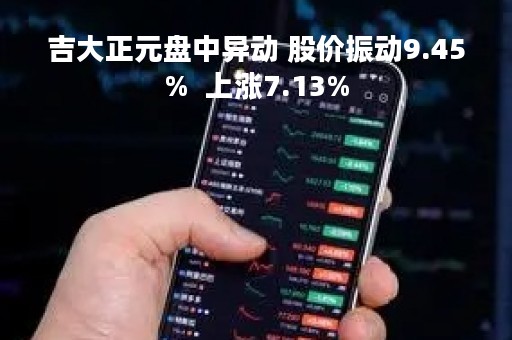 吉大正元盘中异动 股价振动9.45%  上涨7.13%