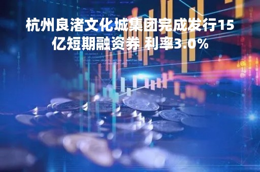 杭州良渚文化城集团完成发行15亿短期融资券 利率3.0%