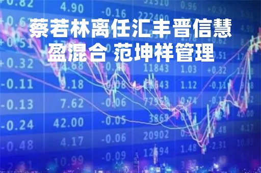 蔡若林离任汇丰晋信慧盈混合 范坤祥管理