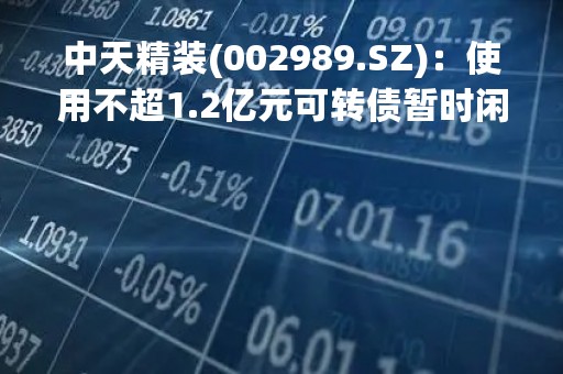 中天精装(002989.SZ)：使用不超1.2亿元可转债暂时闲置募集资金进行现金管理