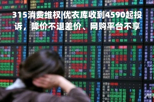 315消费维权|优衣库收到4590起投诉，降价不退差价、网购平台不享受30天无理由退货等