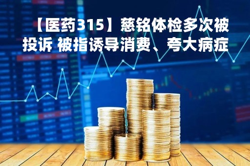 【医药315】慈铭体检多次被投诉 被指诱导消费、夸大病症、霸王条款、医生不专业、不给退款、不出结果等问题