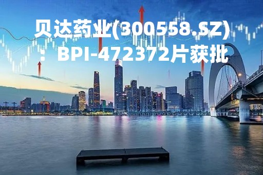 贝达药业(300558.SZ)：BPI-472372片获批开展临床试验
