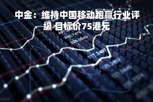 中金：维持中国移动跑赢行业评级 目标价75港元