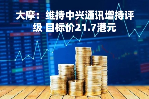 大摩：维持中兴通讯增持评级 目标价21.7港元