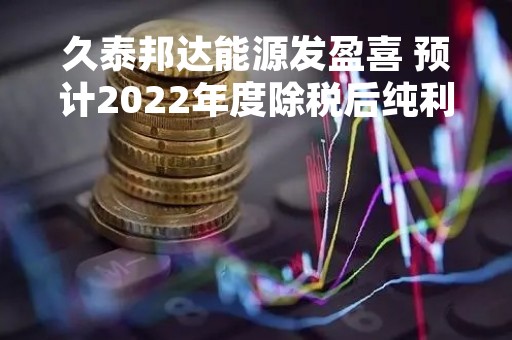 久泰邦达能源发盈喜 预计2022年度除税后纯利约6.8亿至7.15亿元
