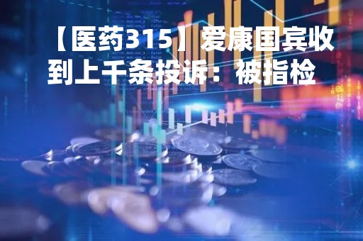 【医药315】爱康国宾收到上千条投诉：被指检查结果存重大误差、霸王条款、拒绝退付体检卡