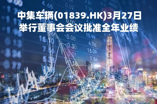 中集车辆(01839.HK)3月27日举行董事会会议批准全年业绩