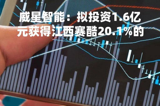 威星智能：拟投资1.6亿元获得江西赛酷20.1%的股权
