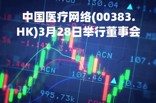 中国医疗网络(00383.HK)3月28日举行董事会会议批准刊发年度业绩