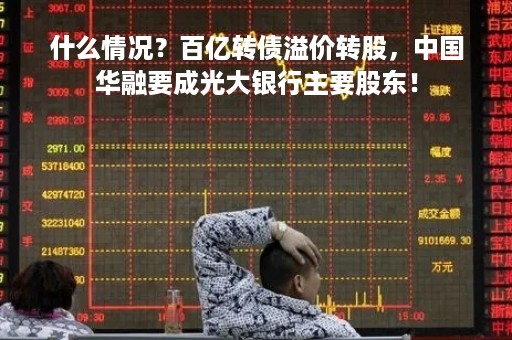 什么情况？百亿转债溢价转股，中国华融要成光大银行主要股东！