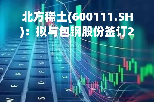 北方稀土(600111.SH)：拟与包钢股份签订2023年度稀土精矿供应合同