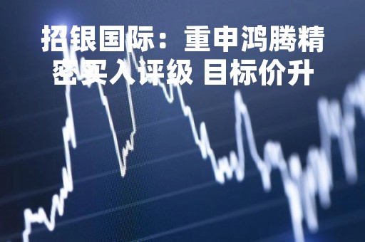 招银国际：重申鸿腾精密买入评级 目标价升至2.66港元