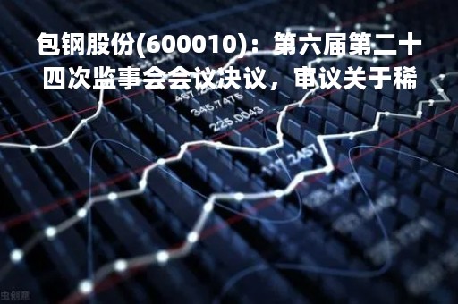 包钢股份(600010)：第六届第二十四次监事会会议决议，审议关于稀土精矿日常关联交易定价机制及2023年度交易预计的议案