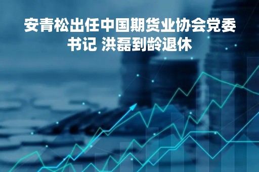 安青松出任中国期货业协会党委书记 洪磊到龄退休