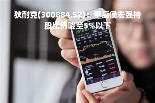 狄耐克(300884.SZ)：董高侯宏强持股比例降至5%以下