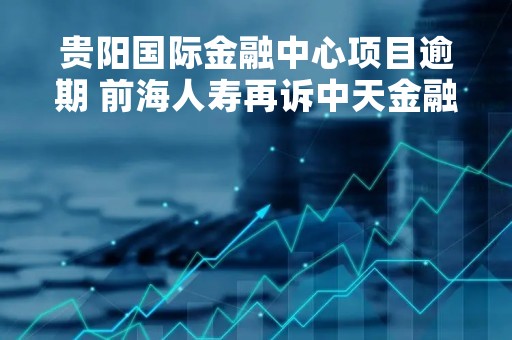 贵阳国际金融中心项目逾期 前海人寿再诉中天金融