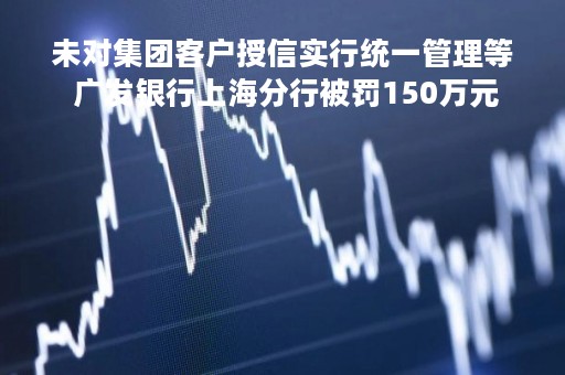 未对集团客户授信实行统一管理等 广发银行上海分行被罚150万元